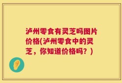 泸州零食有灵芝吗图片价格(泸州零食中的灵芝，你知道价格吗？)