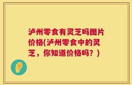 泸州零食有灵芝吗图片价格(泸州零食中的灵芝，你知道价格吗？)