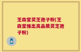 芝森堂灵芝孢子粉(芝森堂推出高品质灵芝孢子粉)