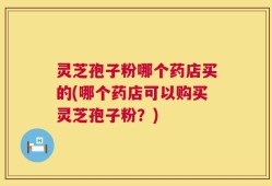 灵芝孢子粉哪个药店买的(哪个药店可以购买灵芝孢子粉？)