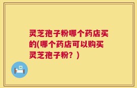 灵芝孢子粉哪个药店买的(哪个药店可以购买灵芝孢子粉？)