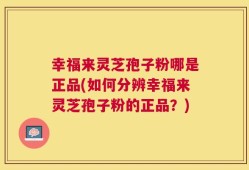 幸福来灵芝孢子粉哪是正品(如何分辨幸福来灵芝孢子粉的正品？)