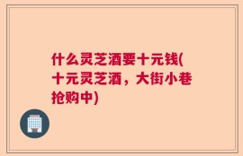 什么灵芝酒要十元钱(十元灵芝酒，大街小巷抢购中)