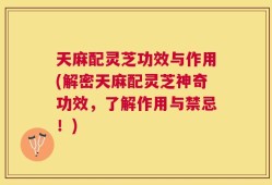 天麻配灵芝功效与作用(解密天麻配灵芝神奇功效，了解作用与禁忌！)