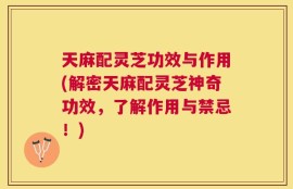 天麻配灵芝功效与作用(解密天麻配灵芝神奇功效，了解作用与禁忌！)