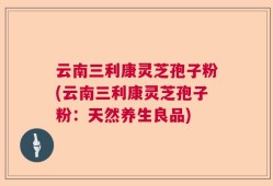 云南三利康灵芝孢子粉(云南三利康灵芝孢子粉：天然养生良品)