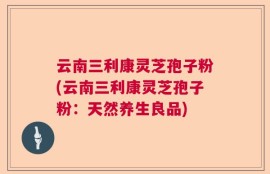 云南三利康灵芝孢子粉(云南三利康灵芝孢子粉：天然养生良品)