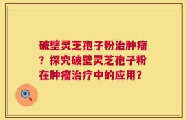 破壁灵芝孢子粉治肿瘤？探究破壁灵芝孢子粉在肿瘤治疗中的应用？