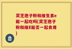 灵芝孢子粉和维生素e能一起吃吗(灵芝孢子粉和维E能否一起食用)