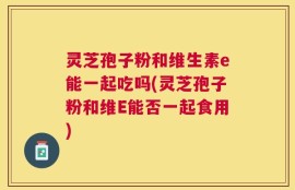 灵芝孢子粉和维生素e能一起吃吗(灵芝孢子粉和维E能否一起食用)