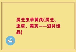 灵芝虫草黄芪(灵芝、虫草、黄芪——滋补佳品)