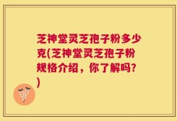 芝神堂灵芝孢子粉多少克(芝神堂灵芝孢子粉规格介绍，你了解吗？)