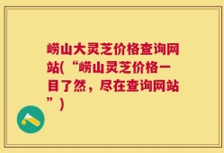 崂山大灵芝价格查询网站(“崂山灵芝价格一目了然，尽在查询网站”)