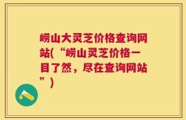 崂山大灵芝价格查询网站(“崂山灵芝价格一目了然，尽在查询网站”)