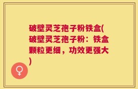破壁灵芝孢子粉铁盒(破壁灵芝孢子粉：铁盒颗粒更细，功效更强大)