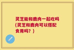灵芝能和鹿肉一起吃吗(灵芝和鹿肉可以搭配食用吗？)
