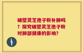 破壁灵芝孢子粉补肺吗？探究破壁灵芝孢子粉对肺部健康的影响？