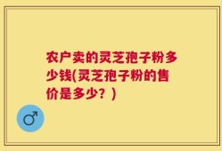 农户卖的灵芝孢子粉多少钱(灵芝孢子粉的售价是多少？)