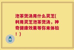 泡茶煲汤用什么灵芝(利用灵芝泡茶煲汤，神奇健康效果等你来体验！)