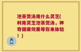 泡茶煲汤用什么灵芝(利用灵芝泡茶煲汤，神奇健康效果等你来体验！)