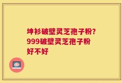 坤衫破壁灵芝孢子粉？999破壁灵芝孢子粉好不好