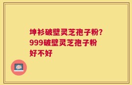坤衫破壁灵芝孢子粉？999破壁灵芝孢子粉好不好