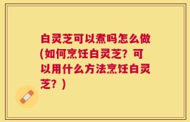 白灵芝可以煮吗怎么做(如何烹饪白灵芝？可以用什么方法烹饪白灵芝？)