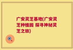 广安灵芝基地(广安灵芝种植园 探寻神秘灵芝之旅)