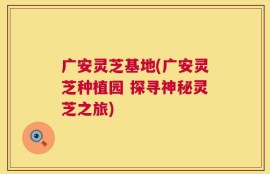 广安灵芝基地(广安灵芝种植园 探寻神秘灵芝之旅)