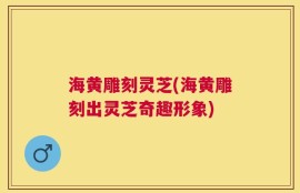 海黄雕刻灵芝(海黄雕刻出灵芝奇趣形象)