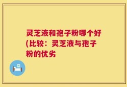 灵芝液和孢子粉哪个好(比较：灵芝液与孢子粉的优劣
