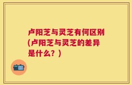 卢阳芝与灵芝有何区别(卢阳芝与灵芝的差异是什么？)