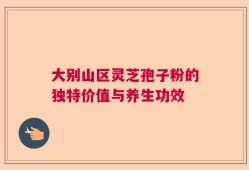 大别山区灵芝孢子粉的独特价值与养生功效