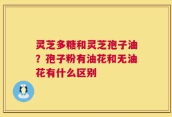 灵芝多糖和灵芝孢子油？孢子粉有油花和无油花有什么区别