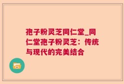 孢子粉灵芝同仁堂_同仁堂孢子粉灵芝：传统与现代的完美结合