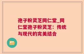 孢子粉灵芝同仁堂_同仁堂孢子粉灵芝：传统与现代的完美结合