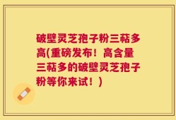破壁灵芝孢子粉三萜多高(重磅发布！高含量三萜多的破壁灵芝孢子粉等你来试！)