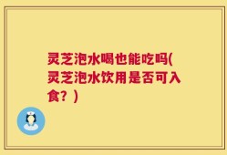 灵芝泡水喝也能吃吗(灵芝泡水饮用是否可入食？)
