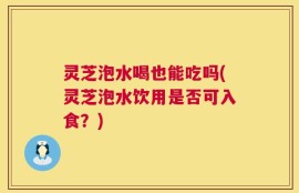 灵芝泡水喝也能吃吗(灵芝泡水饮用是否可入食？)