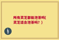 所有灵芝都能泡茶吗(灵芝适合泡茶吗？)