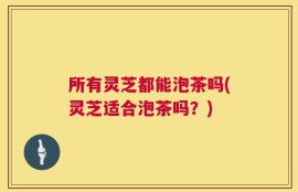 所有灵芝都能泡茶吗(灵芝适合泡茶吗？)