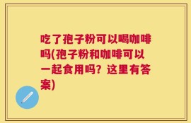 吃了孢子粉可以喝咖啡吗(孢子粉和咖啡可以一起食用吗？这里有答案)