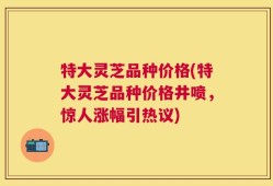 特大灵芝品种价格(特大灵芝品种价格井喷，惊人涨幅引热议)