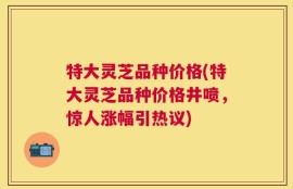 特大灵芝品种价格(特大灵芝品种价格井喷，惊人涨幅引热议)
