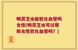 喝灵芝水能软化血管吗女性(喝灵芝水可以帮助女性软化血管吗？)