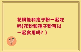花粉能和孢子粉一起吃吗(花粉和孢子粉可以一起食用吗？)