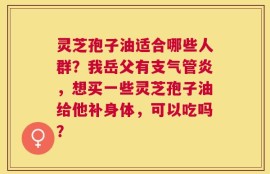 灵芝孢子油适合哪些人群？我岳父有支气管炎，想买一些灵芝孢子油给他补身体，可以吃吗？