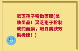 灵芝孢子粉做面膜(美肤圣品！灵芝孢子粉制成的面膜，嫩白美肤效果极佳！)