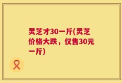 灵芝才30一斤(灵芝价格大跌，仅售30元一斤)