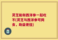 灵芝能和西洋参一起吃不(灵芝与西洋参可同食，助益更佳)